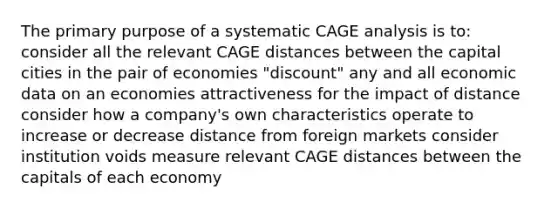 The primary purpose of a systematic CAGE analysis is to: consider all the relevant CAGE distances between the capital cities in the pair of economies "discount" any and all economic data on an economies attractiveness for the impact of distance consider how a company's own characteristics operate to increase or decrease distance from foreign markets consider institution voids measure relevant CAGE distances between the capitals of each economy