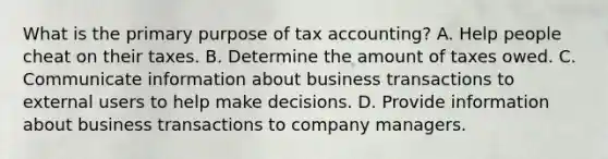 What is the primary purpose of tax accounting? A. Help people cheat on their taxes. B. Determine the amount of taxes owed. C. Communicate information about business transactions to external users to help make decisions. D. Provide information about business transactions to company managers.