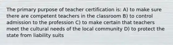 The primary purpose of teacher certification is: A) to make sure there are competent teachers in the classroom B) to control admission to the profession C) to make certain that teachers meet the cultural needs of the local community D) to protect the state from liability suits