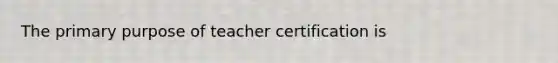 The primary purpose of teacher certification is