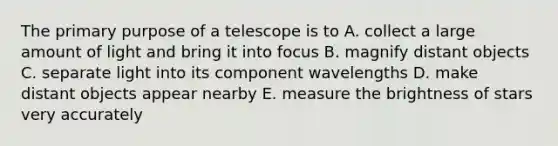 The primary purpose of a telescope is to A. collect a large amount of light and bring it into focus B. magnify distant objects C. separate light into its component wavelengths D. make distant objects appear nearby E. measure the brightness of stars very accurately