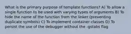 What is the primary purpose of template functions? A) To allow a single function to be used with varying types of arguments B) To hide the name of the function from the linker (preventing duplicate symbols) C) To implement container classes D) To persist the use of the debugger without the -gstabs flag