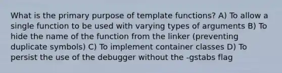 What is the primary purpose of template functions? A) To allow a single function to be used with varying types of arguments B) To hide the name of the function from the linker (preventing duplicate symbols) C) To implement container classes D) To persist the use of the debugger without the -gstabs flag