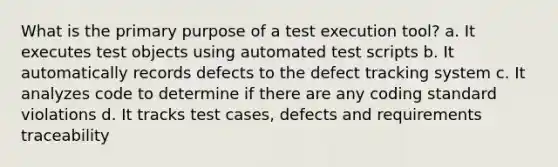 What is the primary purpose of a test execution tool? a. It executes test objects using automated test scripts b. It automatically records defects to the defect tracking system c. It analyzes code to determine if there are any coding standard violations d. It tracks test cases, defects and requirements traceability