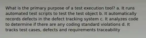 What is the primary purpose of a test execution tool? a. It runs automated test scripts to test the test object b. It automatically records defects in the defect tracking system c. It analyzes code to determine if there are any coding standard violations d. It tracks test cases, defects and requirements traceability