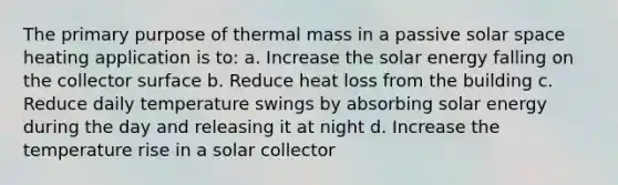 The primary purpose of thermal mass in a passive solar space heating application is to: a. Increase the solar energy falling on the collector surface b. Reduce heat loss from the building c. Reduce daily temperature swings by absorbing solar energy during the day and releasing it at night d. Increase the temperature rise in a solar collector