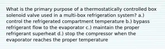 What is the primary purpose of a thermostatically controlled box solenoid valve used in a multi-box refrigeration system? a.) control the refrigerated compartment temperature b.) bypass refrigerant flow to the evaporator c.) maintain the proper refrigerant superheat d.) stop the compressor when the evaporator reaches the proper temperature