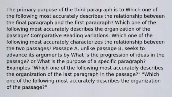 The primary purpose of the third paragraph is to Which one of the following most accurately describes the relationship between the final paragraph and the first paragraph? Which one of the following most accurately describes the organization of the passage? Comparative Reading variations: Which one of the following most accurately characterizes the relationship between the two passages? Passage A, unlike passage B, seeks to advance its arguments by What is the progression of ideas in the passage? or What is the purpose of a specific paragraph? Examples "Which one of the following most accurately describes the organization of the last paragraph in the passage?" "Which one of the following most accurately describes the organization of the passage?"