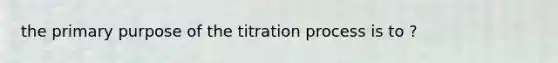 the primary purpose of the titration process is to ?