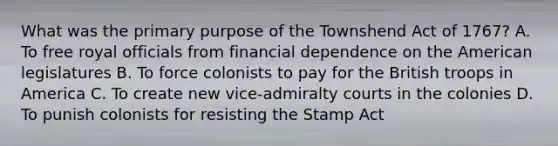 What was the primary purpose of the Townshend Act of 1767? A. To free royal officials from financial dependence on the American legislatures B. To force colonists to pay for the British troops in America C. To create new vice-admiralty courts in the colonies D. To punish colonists for resisting the Stamp Act