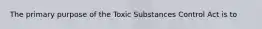 The primary purpose of the Toxic Substances Control Act is to