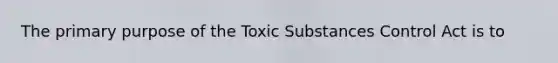 The primary purpose of the Toxic Substances Control Act is to