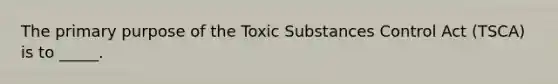 The primary purpose of the Toxic Substances Control Act (TSCA) is to _____.