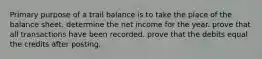 Primary purpose of a trail balance is to take the place of the balance sheet. determine the net income for the year. prove that all transactions have been recorded. prove that the debits equal the credits after posting.