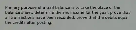 Primary purpose of a trail balance is to take the place of the balance sheet. determine the net income for the year. prove that all transactions have been recorded. prove that the debits equal the credits after posting.