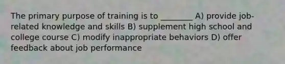 The primary purpose of training is to ________ A) provide job-related knowledge and skills B) supplement high school and college course C) modify inappropriate behaviors D) offer feedback about job performance