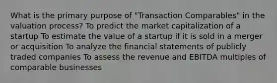 What is the primary purpose of "Transaction Comparables" in the valuation process? To predict the market capitalization of a startup To estimate the value of a startup if it is sold in a merger or acquisition To analyze the financial statements of publicly traded companies To assess the revenue and EBITDA multiples of comparable businesses