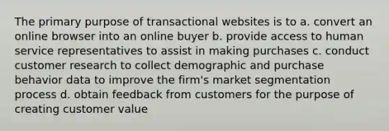 The primary purpose of transactional websites is to a. convert an online browser into an online buyer b. provide access to human service representatives to assist in making purchases c. conduct customer research to collect demographic and purchase behavior data to improve the firm's market segmentation process d. obtain feedback from customers for the purpose of creating customer value