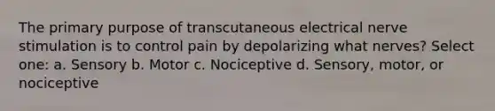 The primary purpose of transcutaneous electrical nerve stimulation is to control pain by depolarizing what nerves? Select one: a. Sensory b. Motor c. Nociceptive d. Sensory, motor, or nociceptive