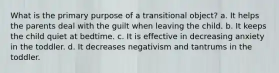What is the primary purpose of a transitional object? a. It helps the parents deal with the guilt when leaving the child. b. It keeps the child quiet at bedtime. c. It is effective in decreasing anxiety in the toddler. d. It decreases negativism and tantrums in the toddler.