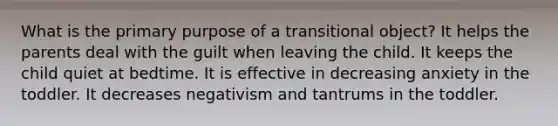 What is the primary purpose of a transitional object? It helps the parents deal with the guilt when leaving the child. It keeps the child quiet at bedtime. It is effective in decreasing anxiety in the toddler. It decreases negativism and tantrums in the toddler.