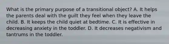 What is the primary purpose of a transitional object? A. It helps the parents deal with the guilt they feel when they leave the child. B. It keeps the child quiet at bedtime. C. It is effective in decreasing anxiety in the toddler. D. It decreases negativism and tantrums in the toddler.