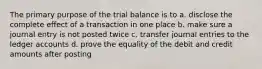 The primary purpose of the trial balance is to a. disclose the complete effect of a transaction in one place b. make sure a journal entry is not posted twice c. transfer journal entries to the ledger accounts d. prove the equality of the debit and credit amounts after posting