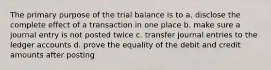 The primary purpose of the trial balance is to a. disclose the complete effect of a transaction in one place b. make sure a journal entry is not posted twice c. transfer journal entries to the ledger accounts d. prove the equality of the debit and credit amounts after posting