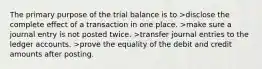 The primary purpose of the trial balance is to >disclose the complete effect of a transaction in one place. >make sure a journal entry is not posted twice. >transfer journal entries to the ledger accounts. >prove the equality of the debit and credit amounts after posting.