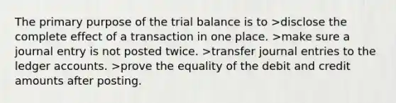 The primary purpose of the trial balance is to >disclose the complete effect of a transaction in one place. >make sure a journal entry is not posted twice. >transfer journal entries to the ledger accounts. >prove the equality of the debit and credit amounts after posting.