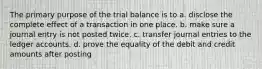 The primary purpose of the trial balance is to a. disclose the complete effect of a transaction in one place. b. make sure a journal entry is not posted twice. c. transfer journal entries to the ledger accounts. d. prove the equality of the debit and credit amounts after posting