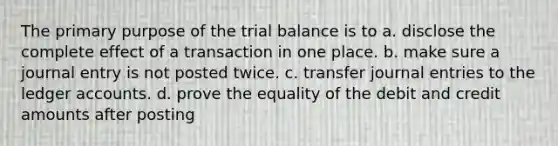 The primary purpose of <a href='https://www.questionai.com/knowledge/kroPuglSOF-the-trial-balance' class='anchor-knowledge'>the trial balance</a> is to a. disclose the complete effect of a transaction in one place. b. make sure a journal entry is not posted twice. c. transfer <a href='https://www.questionai.com/knowledge/k7UlY65VeM-journal-entries' class='anchor-knowledge'>journal entries</a> to the ledger accounts. d. prove the equality of the debit and credit amounts after posting