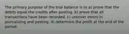 The primary purpose of the trial balance is to a) prove that the debits equal the credits after posting. b) prove that all transactions have been recorded. c) uncover errors in journalizing and posting. d) determine the profit at the end of the period.