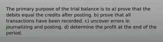 The primary purpose of the trial balance is to a) prove that the debits equal the credits after posting. b) prove that all transactions have been recorded. c) uncover errors in journalizing and posting. d) determine the profit at the end of the period.