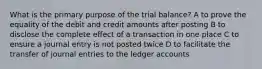 What is the primary purpose of the trial balance? A to prove the equality of the debit and credit amounts after posting B to disclose the complete effect of a transaction in one place C to ensure a journal entry is not posted twice D to facilitate the transfer of journal entries to the ledger accounts