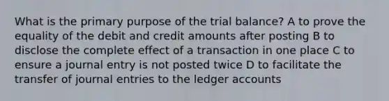 What is the primary purpose of the trial balance? A to prove the equality of the debit and credit amounts after posting B to disclose the complete effect of a transaction in one place C to ensure a journal entry is not posted twice D to facilitate the transfer of journal entries to the ledger accounts