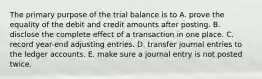 The primary purpose of the trial balance is to A. prove the equality of the debit and credit amounts after posting. B. disclose the complete effect of a transaction in one place. C. record year-end adjusting entries. D. transfer journal entries to the ledger accounts. E. make sure a journal entry is not posted twice.