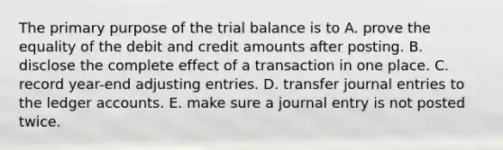 The primary purpose of <a href='https://www.questionai.com/knowledge/kroPuglSOF-the-trial-balance' class='anchor-knowledge'>the trial balance</a> is to A. prove the equality of the debit and credit amounts after posting. B. disclose the complete effect of a transaction in one place. C. record year-end <a href='https://www.questionai.com/knowledge/kGxhM5fzgy-adjusting-entries' class='anchor-knowledge'>adjusting entries</a>. D. transfer <a href='https://www.questionai.com/knowledge/k7UlY65VeM-journal-entries' class='anchor-knowledge'>journal entries</a> to the ledger accounts. E. make sure a journal entry is not posted twice.