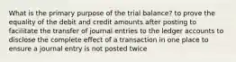 What is the primary purpose of the trial balance? to prove the equality of the debit and credit amounts after posting to facilitate the transfer of journal entries to the ledger accounts to disclose the complete effect of a transaction in one place to ensure a journal entry is not posted twice