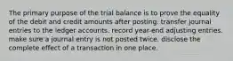 The primary purpose of the trial balance is to prove the equality of the debit and credit amounts after posting. transfer journal entries to the ledger accounts. record year-end adjusting entries. make sure a journal entry is not posted twice. disclose the complete effect of a transaction in one place.