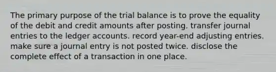 The primary purpose of the trial balance is to prove the equality of the debit and credit amounts after posting. transfer journal entries to the ledger accounts. record year-end adjusting entries. make sure a journal entry is not posted twice. disclose the complete effect of a transaction in one place.