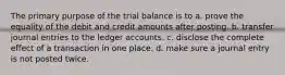 The primary purpose of the trial balance is to a. prove the equality of the debit and credit amounts after posting. b. transfer journal entries to the ledger accounts. c. disclose the complete effect of a transaction in one place. d. make sure a journal entry is not posted twice.