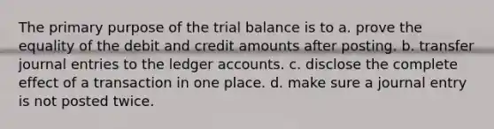 The primary purpose of <a href='https://www.questionai.com/knowledge/kroPuglSOF-the-trial-balance' class='anchor-knowledge'>the trial balance</a> is to a. prove the equality of the debit and credit amounts after posting. b. transfer <a href='https://www.questionai.com/knowledge/k7UlY65VeM-journal-entries' class='anchor-knowledge'>journal entries</a> to the ledger accounts. c. disclose the complete effect of a transaction in one place. d. make sure a journal entry is not posted twice.