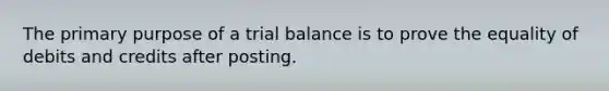 The primary purpose of a trial balance is to prove the equality of debits and credits after posting.