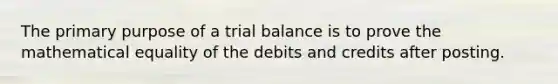 The primary purpose of a trial balance is to prove the mathematical equality of the debits and credits after posting.