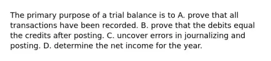 The primary purpose of a trial balance is to A. prove that all transactions have been recorded. B. prove that the debits equal the credits after posting. C. uncover errors in journalizing and posting. D. determine the net income for the year.