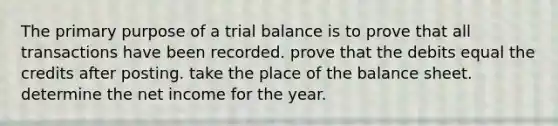 The primary purpose of a trial balance is to prove that all transactions have been recorded. prove that the debits equal the credits after posting. take the place of the balance sheet. determine the net income for the year.