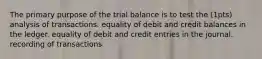 The primary purpose of the trial balance is to test the (1pts) analysis of transactions. equality of debit and credit balances in the ledger. equality of debit and credit entries in the journal. recording of transactions