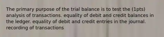 The primary purpose of the trial balance is to test the (1pts) analysis of transactions. equality of debit and credit balances in the ledger. equality of debit and credit entries in the journal. recording of transactions