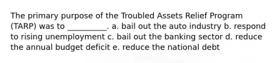 The primary purpose of the Troubled Assets Relief Program (TARP) was to __________. a. bail out the auto industry b. respond to rising unemployment c. bail out the banking sector d. reduce the annual budget deficit e. reduce the national debt